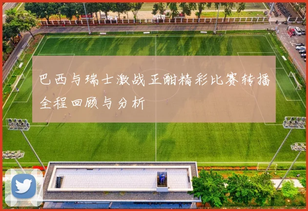 巴西与瑞士激战正酣精彩比赛转播全程回顾与分析