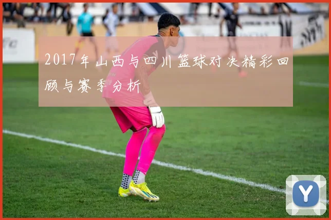 2017年山西与四川篮球对决精彩回顾与赛季分析