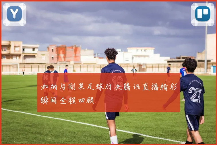 加纳与刚果足球对决腾讯直播精彩瞬间全程回顾