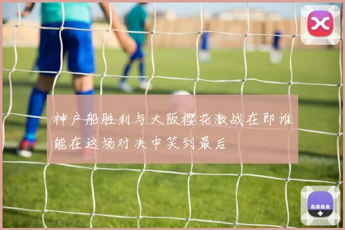 神户船胜利与大阪樱花激战在即谁能在这场对决中笑到最后