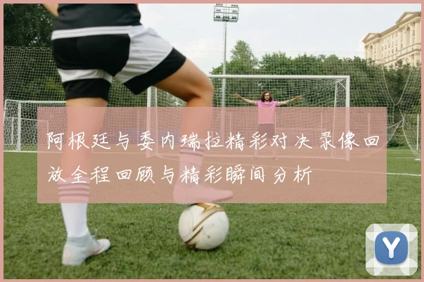 阿根廷与委内瑞拉精彩对决录像回放全程回顾与精彩瞬间分析