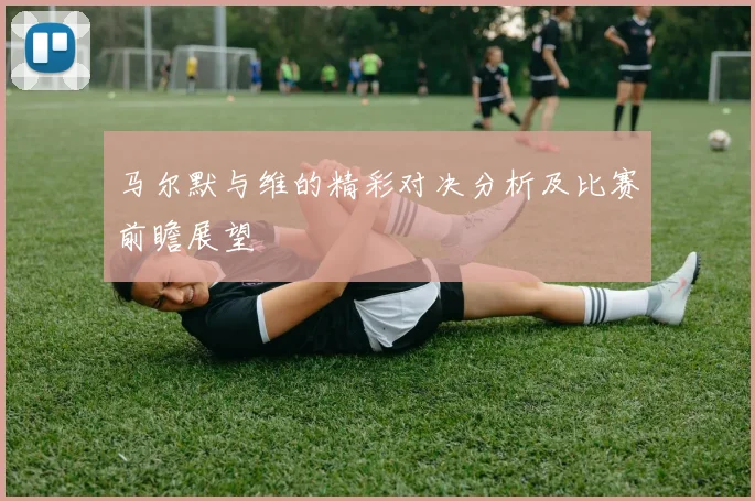 马尔默与维的精彩对决分析及比赛前瞻展望