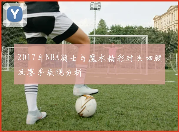 2017年NBA骑士与魔术精彩对决回顾及赛季表现分析