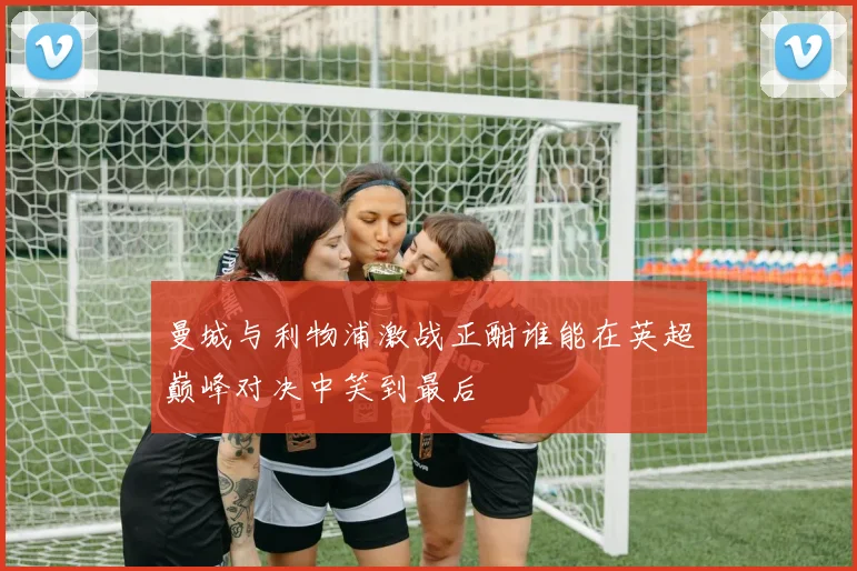 曼城与利物浦激战正酣谁能在英超巅峰对决中笑到最后