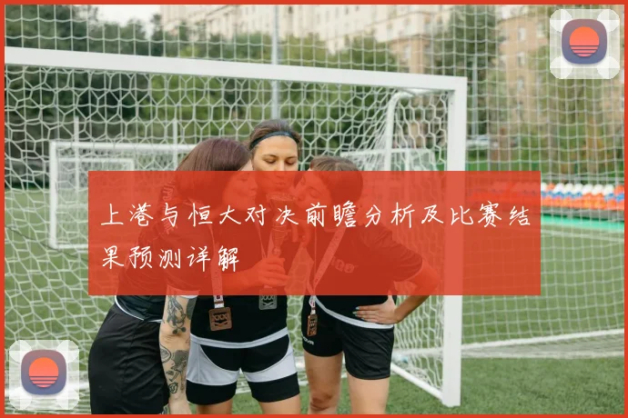 上港与恒大对决前瞻分析及比赛结果预测详解