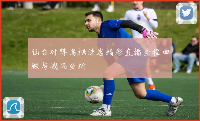 仙台对阵鸟栖沙岩精彩直播全程回顾与战况分析