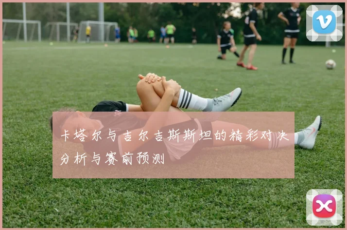 卡塔尔与吉尔吉斯斯坦的精彩对决分析与赛前预测