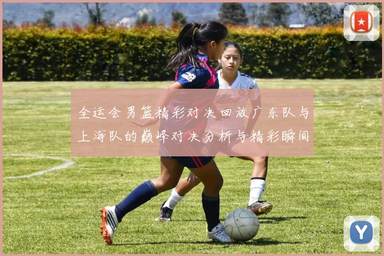 全运会男篮精彩对决回放广东队与上海队的巅峰对决分析与精彩瞬间回顾