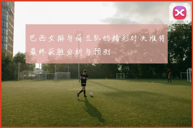 巴西女排与荷兰队的精彩对决谁将最终获胜分析与预测