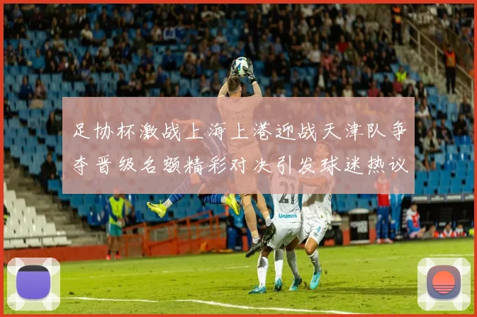 足协杯激战上海上港迎战天津队争夺晋级名额精彩对决引发球迷热议