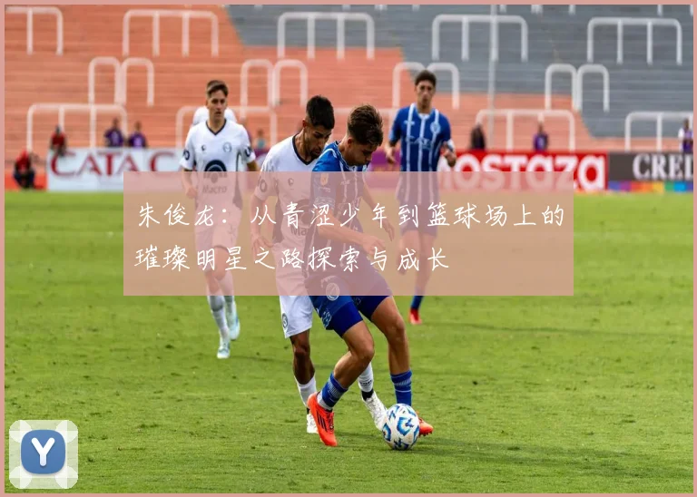 朱俊龙：从青涩少年到篮球场上的璀璨明星之路探索与成长