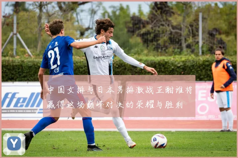 中国女排与日本男排激战正酣谁将赢得这场巅峰对决的荣耀与胜利