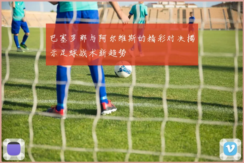 巴塞罗那与阿尔维斯的精彩对决揭示足球战术新趋势