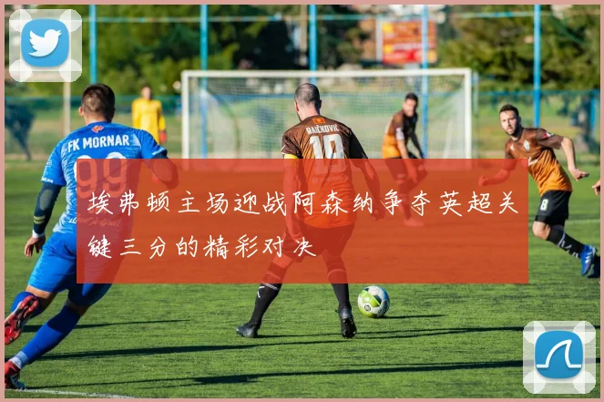 埃弗顿主场迎战阿森纳争夺英超关键三分的精彩对决
