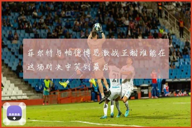 菲尔特与帕德博恩激战正酣谁能在这场对决中笑到最后