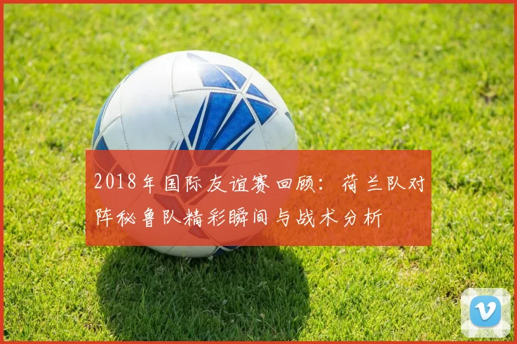 2018年国际友谊赛回顾：荷兰队对阵秘鲁队精彩瞬间与战术分析