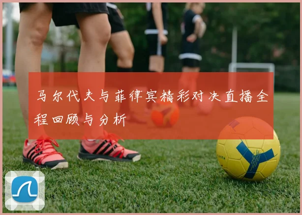 马尔代夫与菲律宾精彩对决直播全程回顾与分析