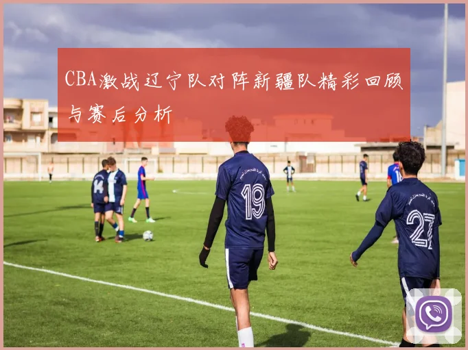 CBA激战辽宁队对阵新疆队精彩回顾与赛后分析