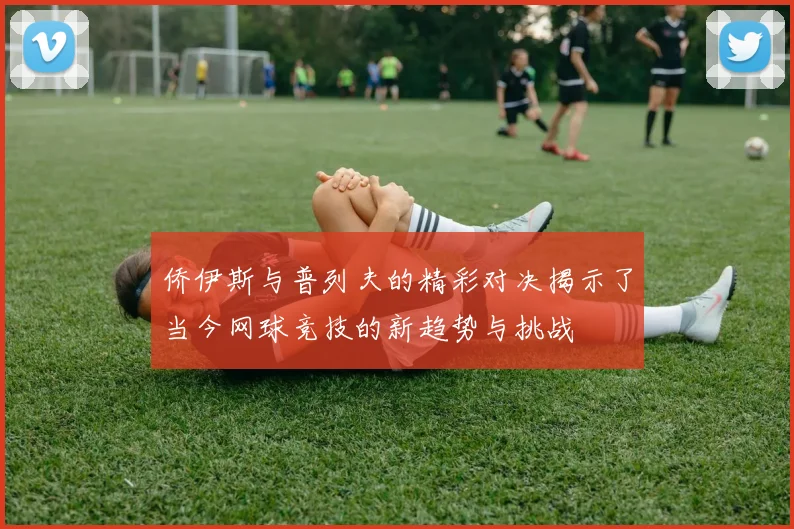 侨伊斯与普列夫的精彩对决揭示了当今网球竞技的新趋势与挑战